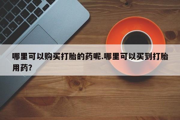 打胎药私人店有没有哪里可以购买打胎的药呢.哪里可以买到打胎用药？
