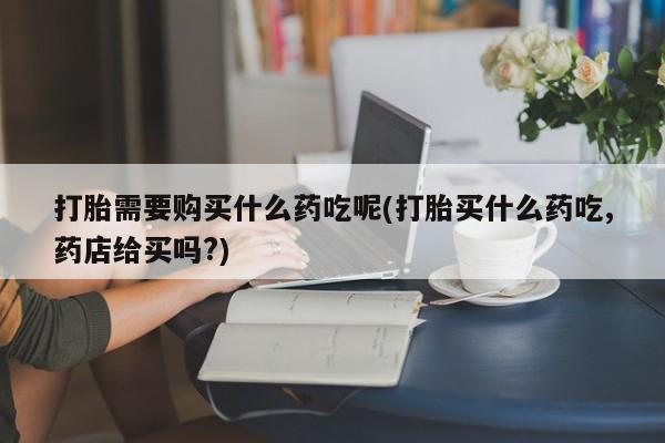 打胎药私人店有没有打胎需要购买什么药吃呢(打胎买什么药吃,药店给买吗?)