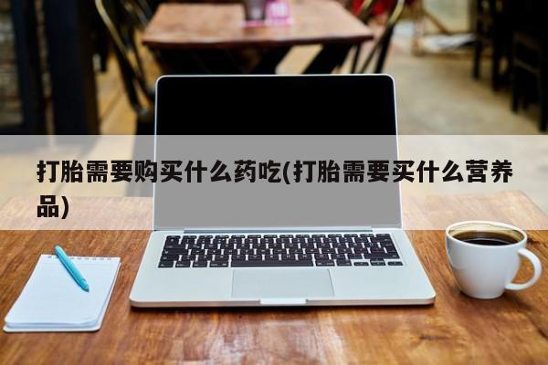 打胎药私人店有没有打胎需要购买什么药吃(打胎需要买什么营养品)
