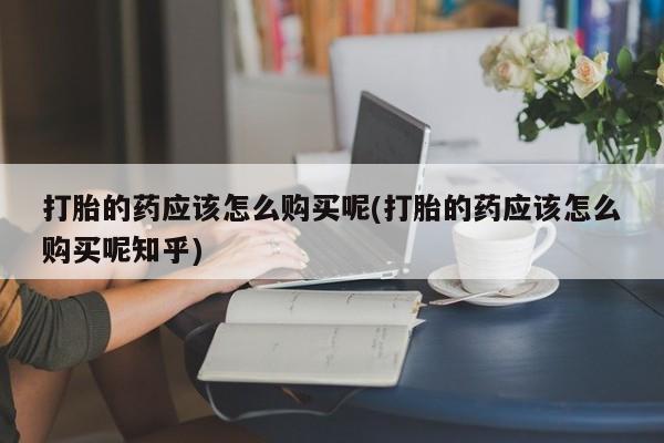 打胎药私人店有没有打胎的药应该怎么购买呢(打胎的药应该怎么购买呢知乎)